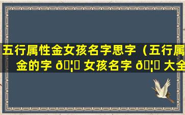 五行属性金女孩名字思字（五行属金的字 🦆 女孩名字 🦋 大全(2)）